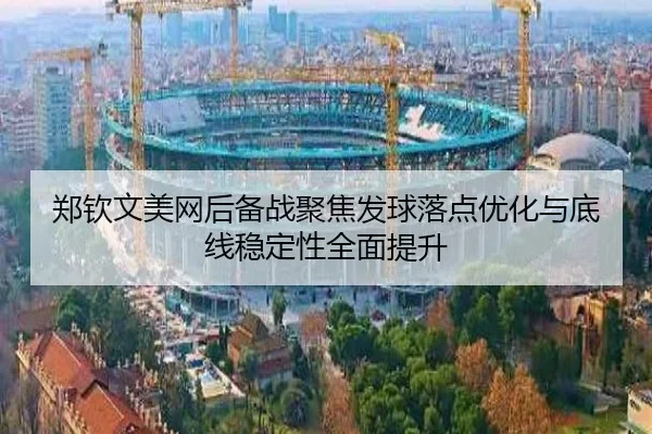 郑钦文美网后备战聚焦发球落点优化与底线稳定性全面提升